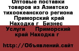 Оптовые поставки товаров из Азиатско-тихоокеанского региона - Приморский край, Находка г. Бизнес » Услуги   . Приморский край,Находка г.